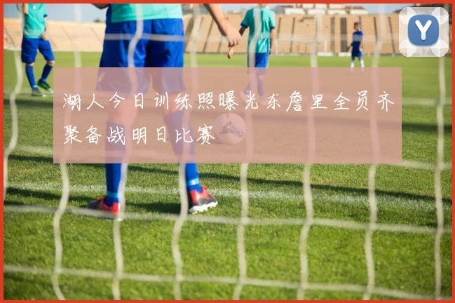 湖人今日训练照曝光东詹里全员齐聚备战明日比赛