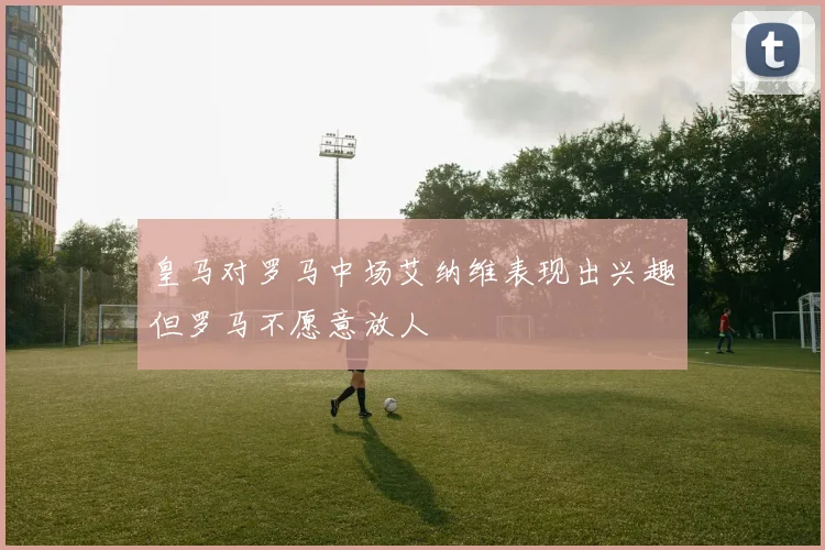 皇马对罗马中场艾纳维表现出兴趣但罗马不愿意放人