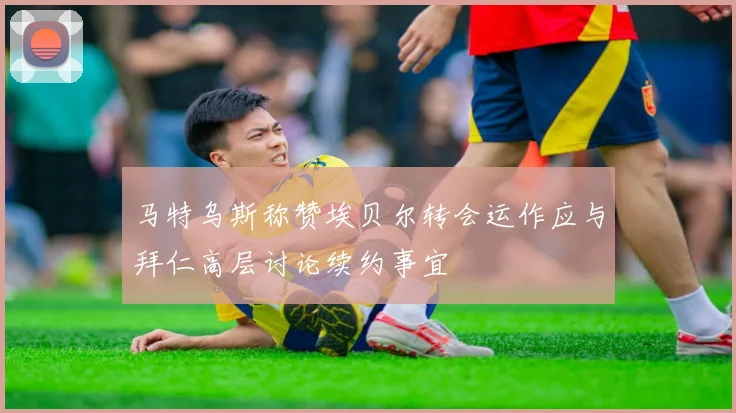 马特乌斯称赞埃贝尔转会运作应与拜仁高层讨论续约事宜