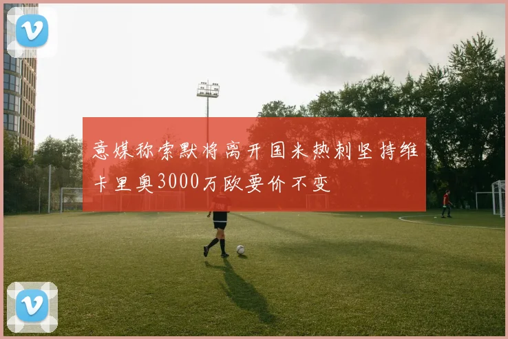 意媒称索默将离开国米热刺坚持维卡里奥3000万欧要价不变