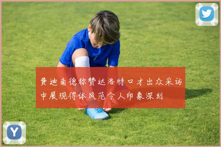 费迪南德称赞达洛特口才出众采访中展现得体风范令人印象深刻