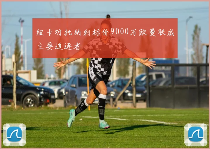 纽卡对托纳利标价9000万欧曼联成主要追逐者