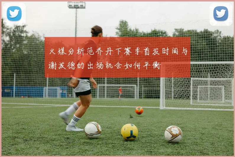 火媒分析范乔丹下赛季首发时间与谢泼德的出场机会如何平衡