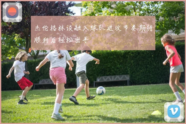 杰伦格林谈融入球队进攻节奏期待顺利后轻松出手