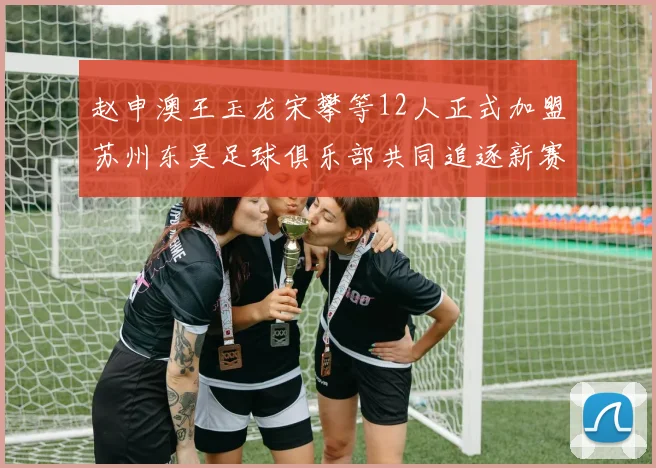 赵申澳王玉龙宋攀等12人正式加盟苏州东吴足球俱乐部共同追逐新赛季目标