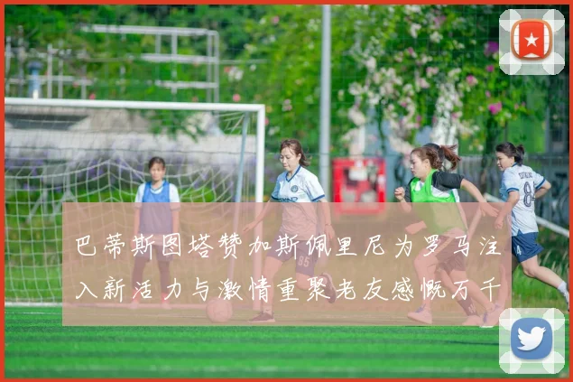 巴蒂斯图塔赞加斯佩里尼为罗马注入新活力与激情重聚老友感慨万千
