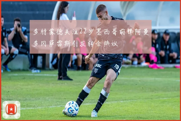 多特蒙德关注22岁墨西哥前锋阿曼多冈萨雷斯引发转会热议