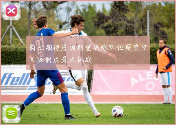 骑士期待詹姆斯重返球队但薪资空间限制成最大挑战