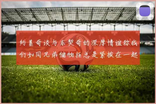 约基奇谈与东契奇的深厚情谊称我们如同兄弟储物柜总是紧挨在一起