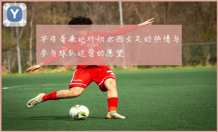 字母哥表达对切尔西女足的热情与参与球队运营的愿望